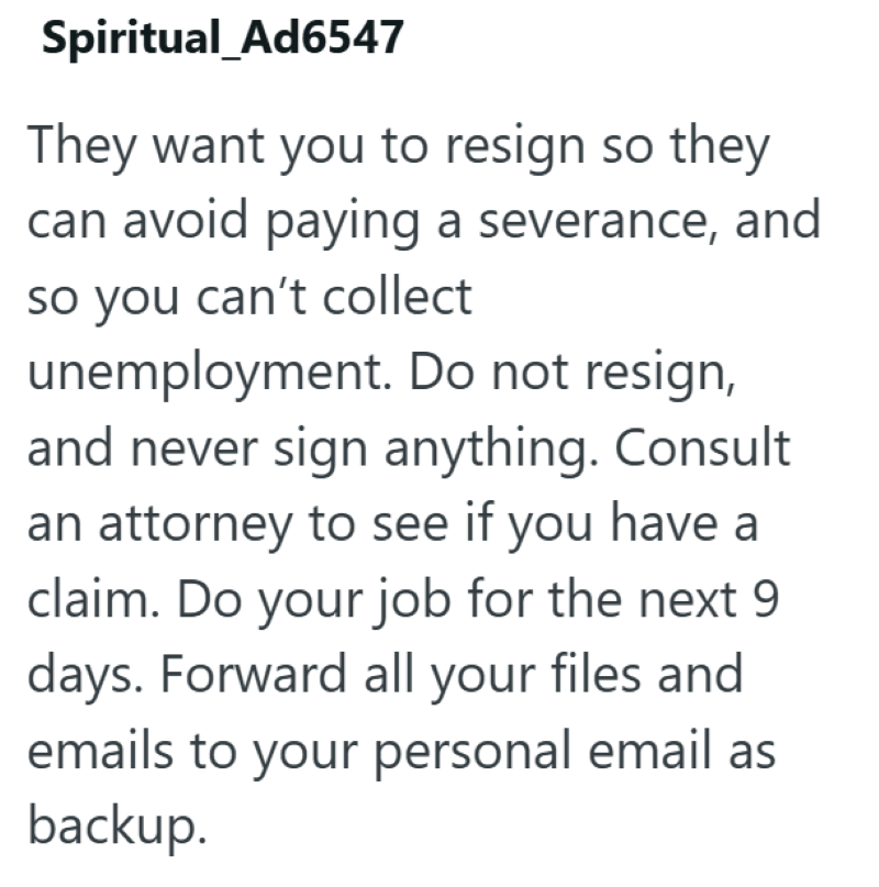 Spiritual_Ad6547 They want you to resign so they can avoid paying a severance, and so you can't collect unemployment. Do not resign, and never sign anything. Consult an attorney to see if you have a claim. Do your job for the next 9 days. Forward all your files and emails to your personal email as backup.