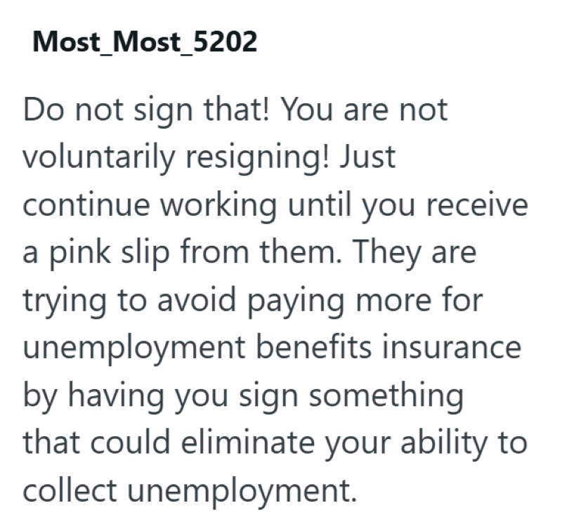Most Most_5202 Do not sign that! You are not voluntarily resigning! Just continue working until you receive a pink slip from them. They are trying to avoid paying more for unemployment benefits insurance by having you sign something that could eliminate your ability to collect unemployment.