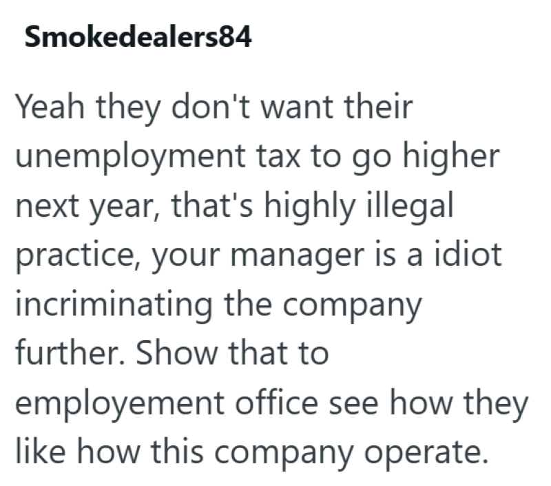 Smokedealers84 Yeah they don't want their unemployment tax to go higher next year, that's highly illegal practice, your manager is a idiot incriminating the company further. Show that to employement office see how they like how this company operate.