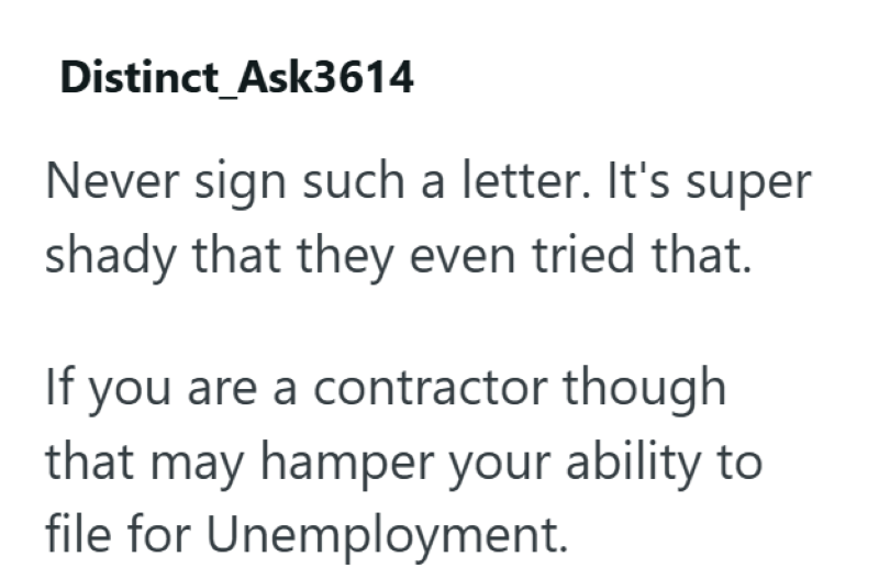 Distinct Ask3614 Never sign such a letter. It's super shady that they even tried that. If you are a contractor though that may hamper your ability to file for Unemployment.