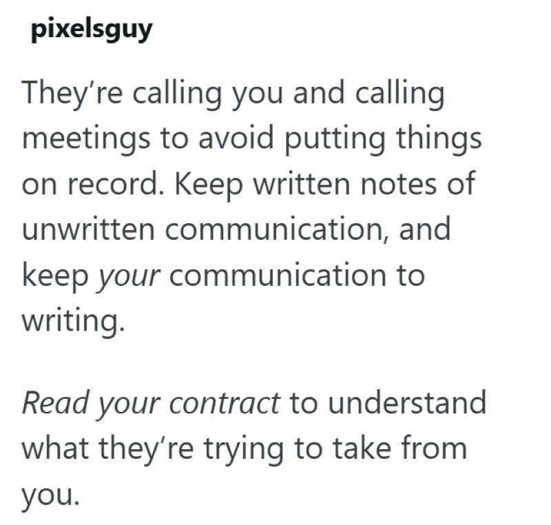 pixelsguy They're calling you and calling meetings to avoid putting things on record. Keep written notes of unwritten communication, and keep your communication to writing. Read your contract to understand what they're trying to take from you.