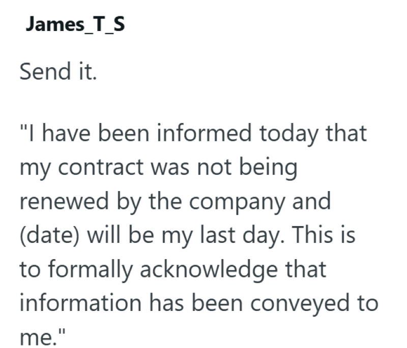 James_T_S Send it. "I have been informed today that my contract was not being renewed by the company and (date) will be my last day. This is to formally acknowledge that information has been conveyed to me."