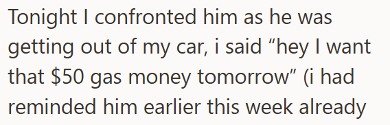 Tonight I confronted him as he was getting out of my car, i said "hey I want that $50 gas money tomorrow" (i had reminded him earlier this week already