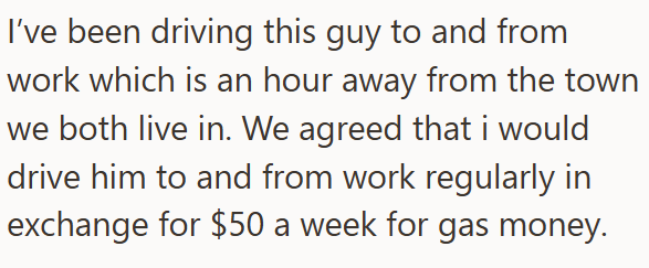 I've been driving this guy to and from work which is an hour away from the town we both live in. We agreed that i would drive him to and from work regularly in exchange for $50 a week for gas money.