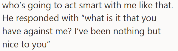 who's going to act smart with me like that. He responded with "what is it that you have against me? I've been nothing but nice to you"