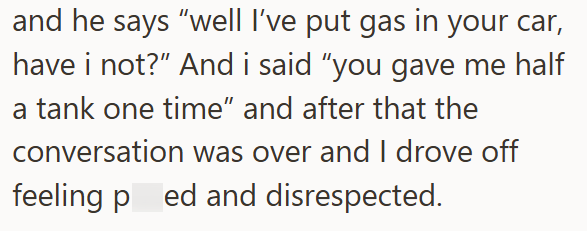 and he says "well I've put gas in your car, have i not?" And i said "you gave me half a tank one time" and after that the conversation was over and I drove off feeling ped and disrespected.