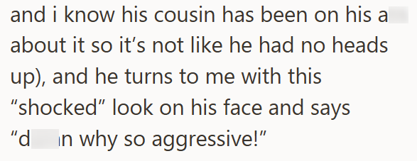 and i know his cousin has been on his a about it so it's not like he had no heads up), and he turns to me with this "shocked" look on his face and says "d in why so aggressive!"