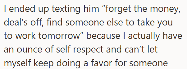 I ended up texting him "forget the money, deal's off, find someone else to take you to work tomorrow" because I actually have an ounce of self respect and can't let myself keep doing a favor for someone