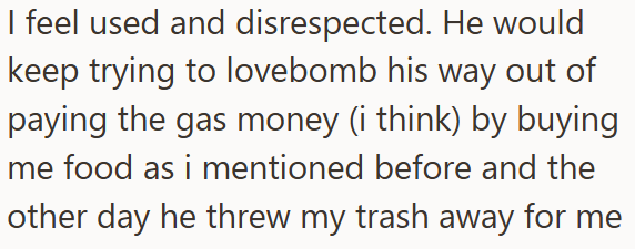 I feel used and disrespected. He would keep trying to lovebomb his way out of paying the gas money (i think) by buying me food as i mentioned before and the other day he threw my trash away for me