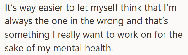 It's way easier to let myself think that I'm always the one in the wrong and that's something I really want to work on for the sake of my mental health.