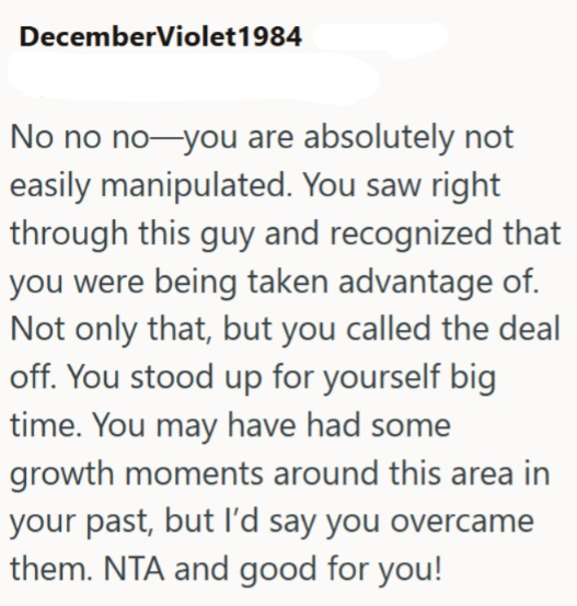 DecemberViolet1984 No no no―you are absolutely not easily manipulated. You saw right through this guy and recognized that you were being taken advantage of. Not only that, but you called the deal off. You stood up for yourself big time. You may have had some growth moments around this area in your past, but I'd say you overcame them. NTA and good for you!