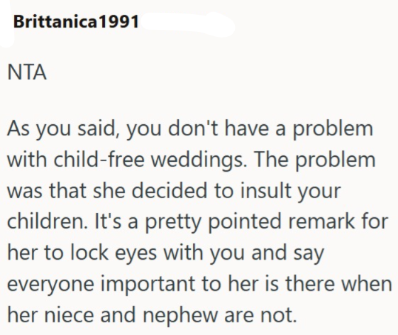 Brittanica 1991 NTA As you said, you don't have a problem with child-free weddings. The problem was that she decided to insult your children. It's a pretty pointed remark for her to lock eyes with you and say everyone important to her is there when her niece and nephew are not.