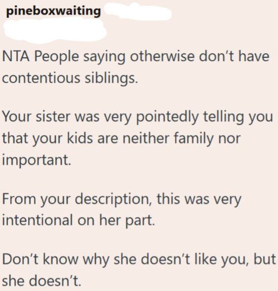 pineboxwaiting NTA People saying otherwise don't have contentious siblings. Your sister was very pointedly telling you that your kids are neither family nor important. From your description, this was very intentional on her part. Don't know why she doesn't like you, but she doesn't.