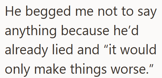 He begged me not to say anything because he'd already lied and "it would only make things worse."