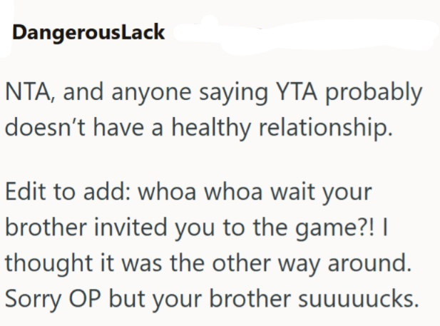 DangerousLack NTA, and anyone saying YTA probably doesn't have a healthy relationship. Edit to add: whoa whoa wait your brother invited you to the game?! | thought it was the other way around. Sorry OP but your brother suuuuucks.