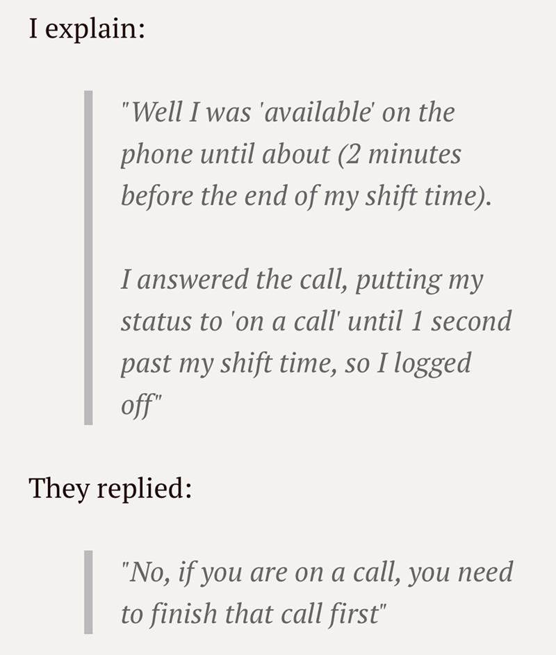I explain: "Well I was 'available' on the phone until about (2 minutes before the end of my shift time). I answered the call, putting my status to 'on a call' until 1 second past my shift time, so I logged off" They replied: "No, if you are on a call, you need to finish that call first"