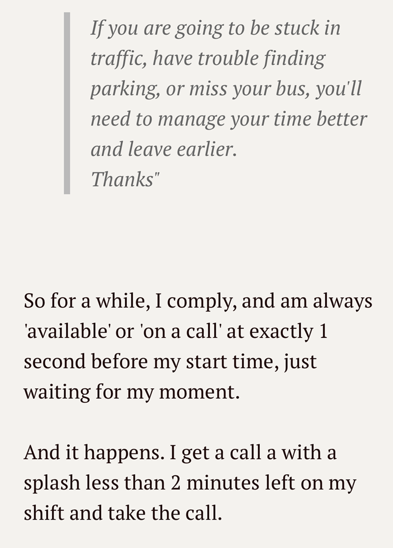 If you are going to be stuck in traffic, have trouble finding parking, or miss your bus, you'll need to manage your time better and leave earlier. Thanks" So for a while, I comply, and am always 'available' or 'on a call' at exactly 1 second before my start time, just waiting for my moment. And it happens. I get a call a with a splash less than 2 minutes left on my shift and take the call.