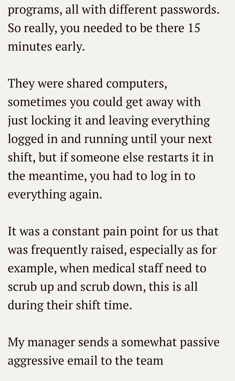 programs, all with different passwords. So really, you needed to be there 15 minutes early. They were shared computers, sometimes you could get away with just locking it and leaving everything logged in and running until your next shift, but if someone else restarts it in the meantime, you had to log in to everything again. It was a constant pain point for us that was frequently raised, especially as for example, when medical staff need to scrub up and scrub down, this is all during their shift
