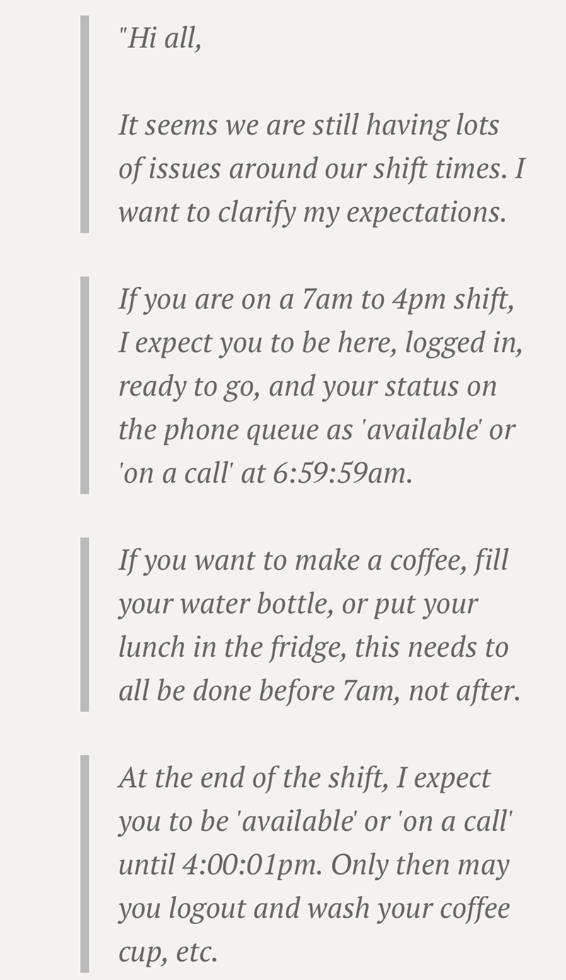 "Hi all, It seems we are still having lots of issues around our shift times. I want to clarify my expectations. If you are on a 7am to 4pm shift, I expect you to be here, logged in, ready to go, and your status on the phone queue as 'available' or 'on a call' at 6:59:59am. If you want to make a coffee, fill your water bottle, or put your lunch in the fridge, this needs to all be done before 7am, not after. At the end of the shift, I expect you to be 'available' or 'on a call' until 4:00:01pm. On