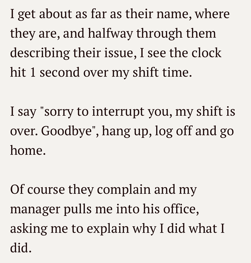 I get about as far as their name, where they are, and halfway through them describing their issue, I see the clock hit 1 second over my shift time. I say "sorry to interrupt you, my shift is over. Goodbye", hang up, log off and go home. Of course they complain and my manager pulls me into his office, asking me to explain why I did what I did.