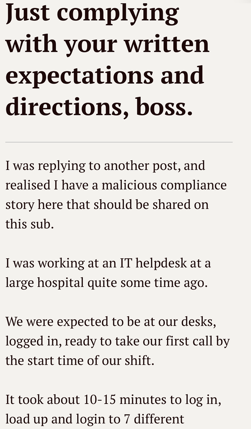 Just complying with your written expectations and directions, boss. I was replying to another post, and realised I have a malicious compliance story here that should be shared on this sub. I was working at an IT helpdesk at a large hospital quite some time ago. We were expected to be at our desks, logged in, ready to take our first call by the start time of our shift. It took about 10-15 minutes to log in, load up and login to 7 different