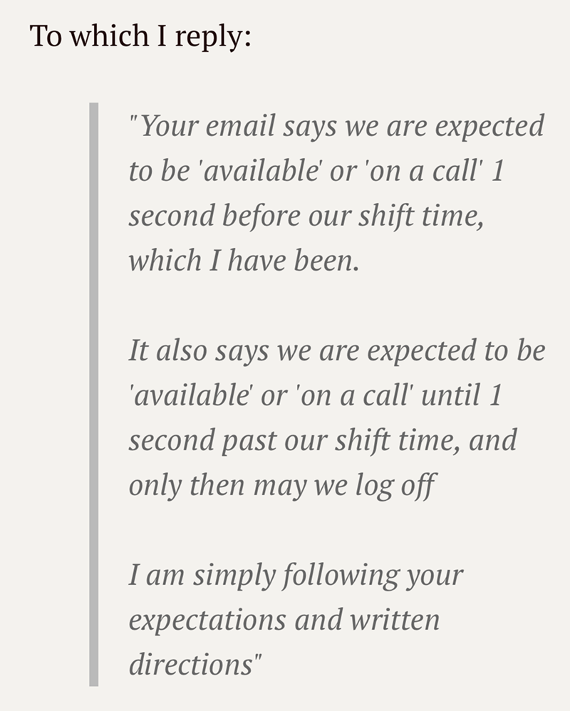 To which I reply: "Your email says we are expected to be 'available' or 'on a call' 1 second before our shift time, which I have been. It also says we are expected to be 'available' or 'on a call' until 1 second past our shift time, and only then may we log off I am simply following your expectations and written directions"