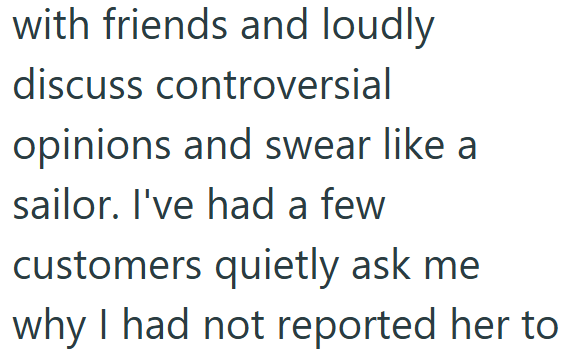 with friends and loudly discuss controversial opinions and swear like a sailor. I've had a few customers quietly ask me why I had not reported her to