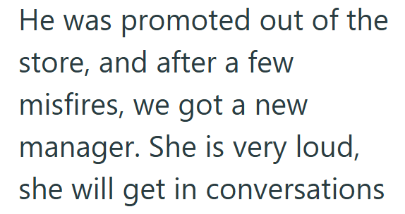He was promoted out of the store, and after a few misfires, we got a new manager. She is very loud, she will get in conversations