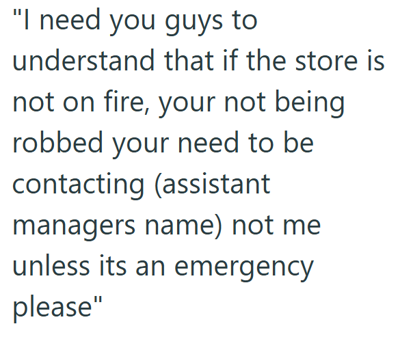 "I need you guys to understand that if the store is not on fire, your not being robbed your need to be contacting (assistant managers name) not me unless its an emergency please"
