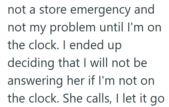 not a store emergency and not my problem until I'm on the clock. I ended up deciding that I will not be answering her if I'm not on the clock. She calls, I let it go