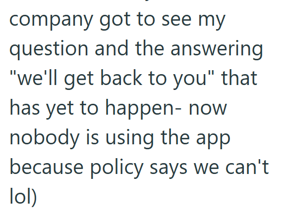 company got to see my question and the answering "we'll get back to you" that has yet to happen- now nobody is using the app because policy says we can't lol)