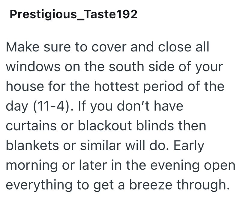 Prestigious_Taste192 Make sure to cover and close all windows on the south side of your house for the hottest period of the day (11-4). If you don't have curtains or blackout blinds then blankets or similar will do. Early morning or later in the evening open everything to get a breeze through.