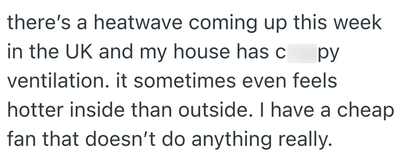 there's a heatwave coming up this week in the UK and my house has c py ventilation. it sometimes even feels hotter inside than outside. I have a cheap fan that doesn't do anything really.