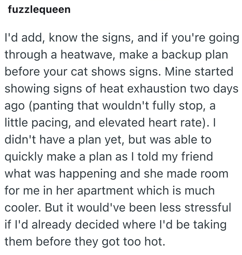 fuzzlequeen I'd add, know the signs, and if you're going through a heatwave, make a backup plan before your cat shows signs. Mine started showing signs of heat exhaustion two days ago (panting that wouldn't fully stop, a little pacing, and elevated heart rate). I didn't have a plan yet, but was able to quickly make a plan as I told my friend what was happening and she made room for me in her apartment which is much cooler. But it would've been less stressful if I'd already decided where I'd be t