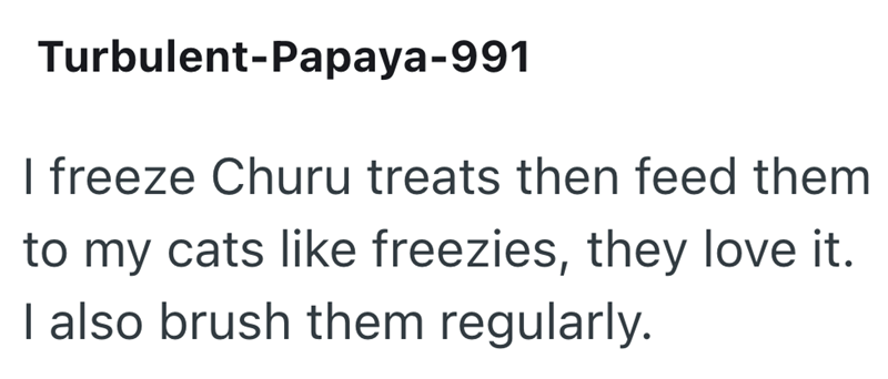 Turbulent-Papaya-991 I freeze Churu treats then feed them to my cats like freezies, they love it. I also brush them regularly.