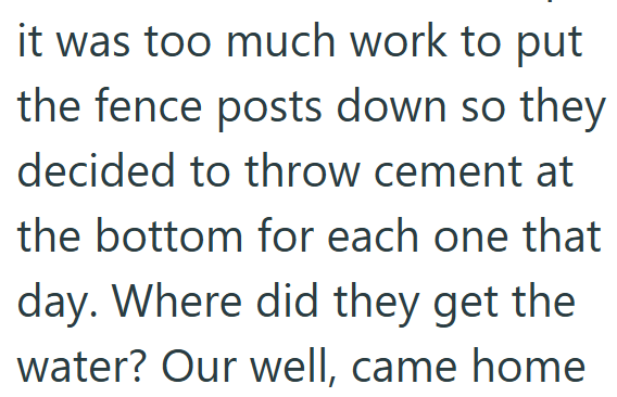 it was too much work to put the fence posts down so they decided to throw cement at the bottom for each one that day. Where did they get the water? Our well, came home