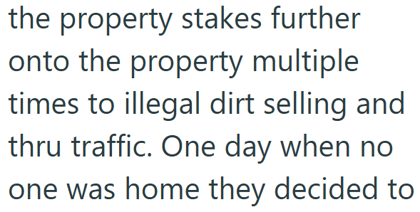 the property stakes further onto the property multiple times to illegal dirt selling and thru traffic. One day when no one was home they decided to
