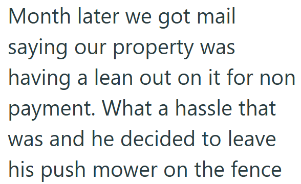 Month later we got mail saying our property was having a lean out on it for non payment. What a hassle that was and he decided to leave his push mower on the fence
