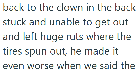 back to the clown in the back stuck and unable to get out and left huge ruts where the tires spun out, he made it even worse when we said the