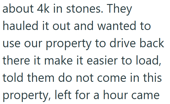 about 4k in stones. They hauled it out and wanted to use our property to drive back there it make it easier to load, told them do not come in this property, left for a hour came