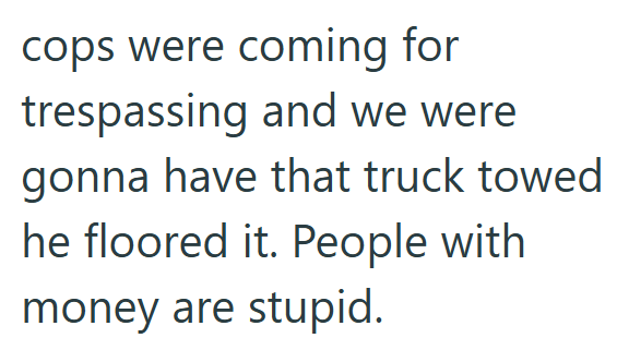 cops were coming for trespassing and we were gonna have that truck towed he floored it. People with money are stupid.