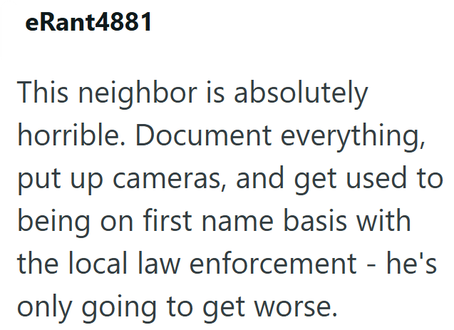 eRant4881 This neighbor is absolutely horrible. Document everything, put up cameras, and get used to being on first name basis with the local law enforcement - he's only going to get worse.