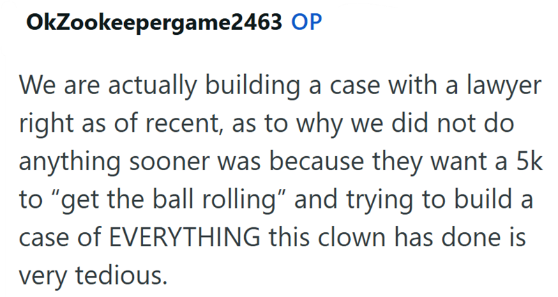 OkZookeepergame2463 OP We are actually building a case with a lawyer right as of recent, as to why we did not do anything sooner was because they want a 5k to "get the ball rolling" and trying to build a case of EVERYTHING this clown has done is very tedious.