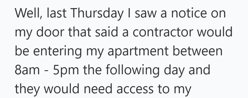 my Well, last Thursday I saw a notice on door that said a contractor would be entering my apartment between 8am - 5pm the following day and they would need access to my