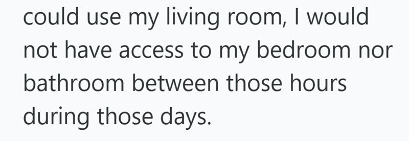 could use my living room, I would not have access to my bedroom nor bathroom between those hours during those days.