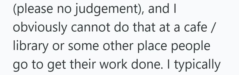 (please no judgement), and I obviously cannot do that at a cafe / library or some other place people go to get their work done. I typically