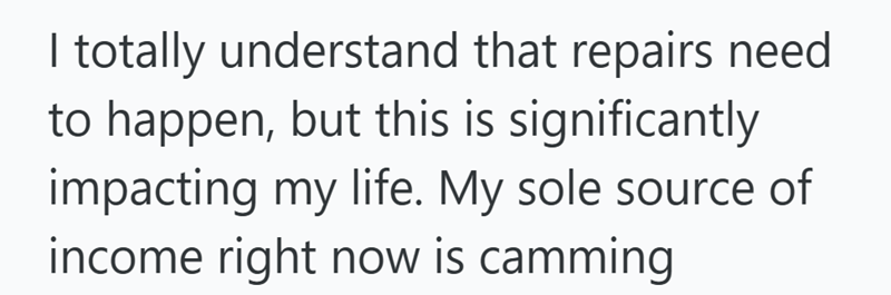 I totally understand that repairs need to happen, but this is significantly impacting my life. My sole source of income right now is camming