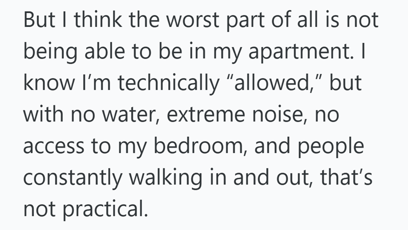 But I think the worst part of all is not being able to be in my apartment. I know I'm technically "allowed," but with no water, extreme noise, no access to my bedroom, and people constantly walking in and out, that's not practical.