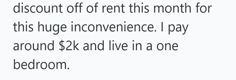 discount off of rent this month for this huge inconvenience. I pay around $2k and live in a one bedroom.