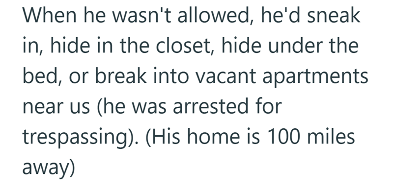 When he wasn't allowed, he'd sneak in, hide in the closet, hide under the bed, or break into vacant apartments near us (he was arrested for trespassing). (His home is 100 miles away)